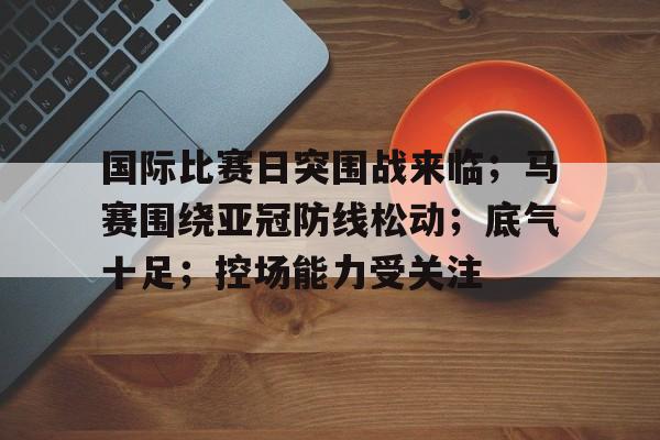 国际比赛日突围战来临；马赛围绕亚冠防线松动；底气十足；控场能力受关注的简单介绍