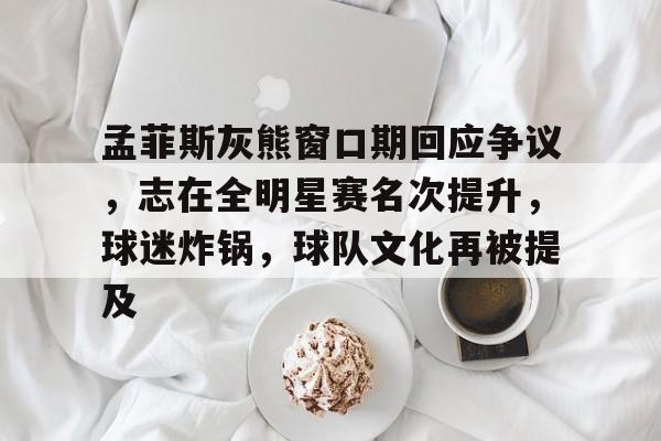 孟菲斯灰熊窗口期回应争议，志在全明星赛名次提升，球迷炸锅，球队文化再被提及的简单介绍-英雄联盟S15赛竞猜